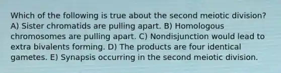 Which of the following is true about the second meiotic division? A) Sister chromatids are pulling apart. B) Homologous chromosomes are pulling apart. C) Nondisjunction would lead to extra bivalents forming. D) The products are four identical gametes. E) Synapsis occurring in the second meiotic division.