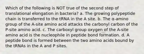 Which of the following is NOT true of the second step of translational elongation in bacteria? a. The growing polypeptide chain is transferred to the tRNA in the A site. b. The α-amino group of the A-site amino acid attacks the carbonyl carbon of the P-site amino acid. c. The carboxyl group oxygen of the A-site amino acid is the nucleophile in peptide bond formation. d. A peptide bond is formed between the two amino acids bound by the tRNAs in the A and P sites.