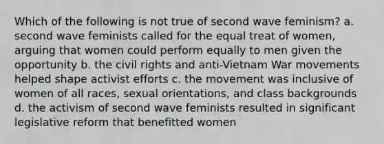 Which of the following is not true of second wave feminism? a. second wave feminists called for the equal treat of women, arguing that women could perform equally to men given the opportunity b. the civil rights and anti-Vietnam War movements helped shape activist efforts c. the movement was inclusive of women of all races, sexual orientations, and class backgrounds d. the activism of second wave feminists resulted in significant legislative reform that benefitted women