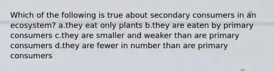 Which of the following is true about secondary consumers in an ecosystem? a.they eat only plants b.they are eaten by primary consumers c.they are smaller and weaker than are primary consumers d.they are fewer in number than are primary consumers