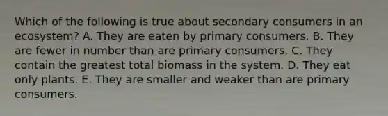 Which of the following is true about secondary consumers in an ecosystem? A. They are eaten by primary consumers. B. They are fewer in number than are primary consumers. C. They contain the greatest total biomass in the system. D. They eat only plants. E. They are smaller and weaker than are primary consumers.