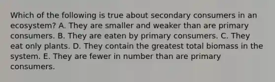 Which of the following is true about secondary consumers in an ecosystem? A. They are smaller and weaker than are primary consumers. B. They are eaten by primary consumers. C. They eat only plants. D. They contain the greatest total biomass in the system. E. They are fewer in number than are primary consumers.