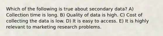 Which of the following is true about secondary data? A) Collection time is long. B) Quality of data is high. C) Cost of collecting the data is low. D) It is easy to access. E) It is highly relevant to marketing research problems.