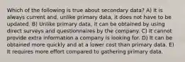 Which of the following is true about secondary data? A) It is always current and, unlike primary data, it does not have to be updated. B) Unlike primary data, it can be obtained by using direct surveys and questionnaires by the company. C) It cannot provide extra information a company is looking for. D) It can be obtained more quickly and at a lower cost than primary data. E) It requires more effort compared to gathering primary data.