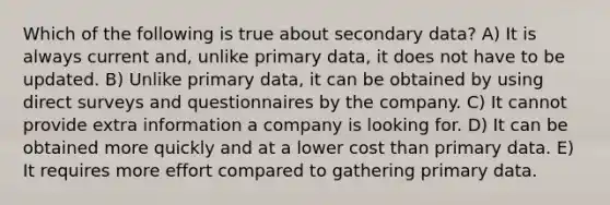 Which of the following is true about secondary data? A) It is always current and, unlike primary data, it does not have to be updated. B) Unlike primary data, it can be obtained by using direct surveys and questionnaires by the company. C) It cannot provide extra information a company is looking for. D) It can be obtained more quickly and at a lower cost than primary data. E) It requires more effort compared to gathering primary data.