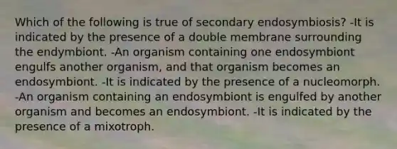 Which of the following is true of secondary endosymbiosis? -It is indicated by the presence of a double membrane surrounding the endymbiont. -An organism containing one endosymbiont engulfs another organism, and that organism becomes an endosymbiont. -It is indicated by the presence of a nucleomorph. -An organism containing an endosymbiont is engulfed by another organism and becomes an endosymbiont. -It is indicated by the presence of a mixotroph.