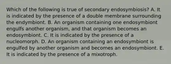 Which of the following is true of secondary endosymbiosis? A. It is indicated by the presence of a double membrane surrounding the endymbiont. B. An organism containing one endosymbiont engulfs another organism, and that organism becomes an endosymbiont. C. It is indicated by the presence of a nucleomorph. D. An organism containing an endosymbiont is engulfed by another organism and becomes an endosymbiont. E. It is indicated by the presence of a mixotroph.