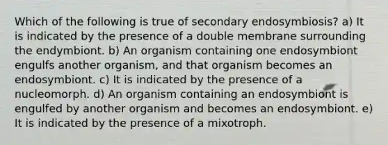 Which of the following is true of secondary endosymbiosis? a) It is indicated by the presence of a double membrane surrounding the endymbiont. b) An organism containing one endosymbiont engulfs another organism, and that organism becomes an endosymbiont. c) It is indicated by the presence of a nucleomorph. d) An organism containing an endosymbiont is engulfed by another organism and becomes an endosymbiont. e) It is indicated by the presence of a mixotroph.