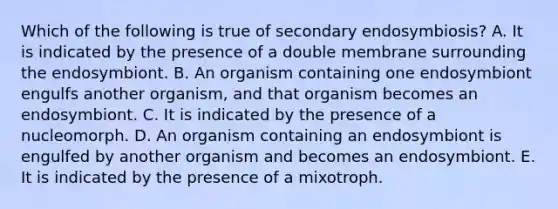 Which of the following is true of secondary endosymbiosis? A. It is indicated by the presence of a double membrane surrounding the endosymbiont. B. An organism containing one endosymbiont engulfs another organism, and that organism becomes an endosymbiont. C. It is indicated by the presence of a nucleomorph. D. An organism containing an endosymbiont is engulfed by another organism and becomes an endosymbiont. E. It is indicated by the presence of a mixotroph.