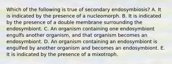 Which of the following is true of secondary endosymbiosis? A. It is indicated by the presence of a nucleomorph. B. It is indicated by the presence of a double membrane surrounding the endosymbiont. C. An organism containing one endosymbiont engulfs another organism, and that organism becomes an endosymbiont. D. An organism containing an endosymbiont is engulfed by another organism and becomes an endosymbiont. E. It is indicated by the presence of a mixotroph.