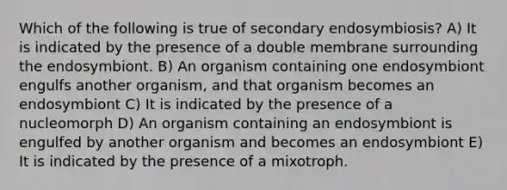 Which of the following is true of secondary endosymbiosis? A) It is indicated by the presence of a double membrane surrounding the endosymbiont. B) An organism containing one endosymbiont engulfs another organism, and that organism becomes an endosymbiont C) It is indicated by the presence of a nucleomorph D) An organism containing an endosymbiont is engulfed by another organism and becomes an endosymbiont E) It is indicated by the presence of a mixotroph.