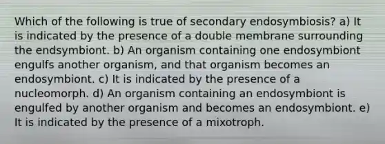 Which of the following is true of secondary endosymbiosis? a) It is indicated by the presence of a double membrane surrounding the endsymbiont. b) An organism containing one endosymbiont engulfs another organism, and that organism becomes an endosymbiont. c) It is indicated by the presence of a nucleomorph. d) An organism containing an endosymbiont is engulfed by another organism and becomes an endosymbiont. e) It is indicated by the presence of a mixotroph.