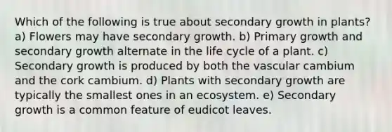 Which of the following is true about secondary growth in plants? a) Flowers may have secondary growth. b) Primary growth and secondary growth alternate in the life cycle of a plant. c) Secondary growth is produced by both the vascular cambium and the cork cambium. d) Plants with secondary growth are typically the smallest ones in an ecosystem. e) Secondary growth is a common feature of eudicot leaves.