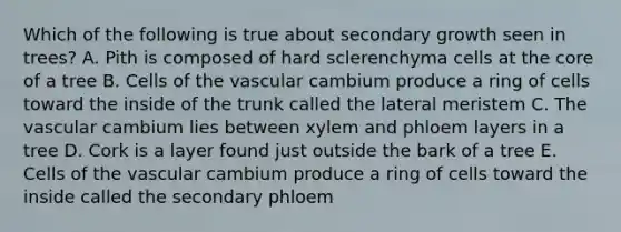 Which of the following is true about secondary growth seen in trees? A. Pith is composed of hard sclerenchyma cells at the core of a tree B. Cells of the vascular cambium produce a ring of cells toward the inside of the trunk called the lateral meristem C. The vascular cambium lies between xylem and phloem layers in a tree D. Cork is a layer found just outside the bark of a tree E. Cells of the vascular cambium produce a ring of cells toward the inside called the secondary phloem