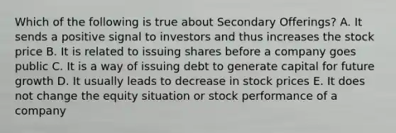 Which of the following is true about Secondary Offerings? A. It sends a positive signal to investors and thus increases the stock price B. It is related to issuing shares before a company goes public C. It is a way of issuing debt to generate capital for future growth D. It usually leads to decrease in stock prices E. It does not change the equity situation or stock performance of a company