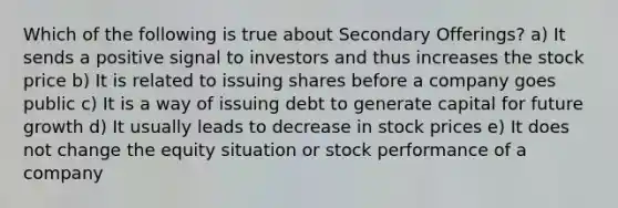 Which of the following is true about Secondary Offerings? a) It sends a positive signal to investors and thus increases the stock price b) It is related to issuing shares before a company goes public c) It is a way of issuing debt to generate capital for future growth d) It usually leads to decrease in stock prices e) It does not change the equity situation or stock performance of a company