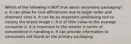 Which of the following is NOT true about secondary packaging? a. It can allow for cost efficiencies due to larger order and shipment sizes b. It can be an important positioning tool to convey the brand image c. It is of little value to the average consumer d. It is important to the retailer in terms of convenience in handling e. It can provide information to consumers not found on the primary packaging