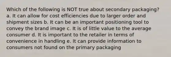 Which of the following is NOT true about secondary packaging? a. It can allow for cost efficiencies due to larger order and shipment sizes b. It can be an important positioning tool to convey the brand image c. It is of little value to the average consumer d. It is important to the retailer in terms of convenience in handling e. It can provide information to consumers not found on the primary packaging