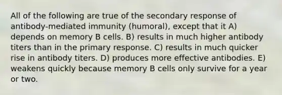 All of the following are true of the secondary response of antibody-mediated immunity (humoral), except that it A) depends on memory B cells. B) results in much higher antibody titers than in the primary response. C) results in much quicker rise in antibody titers. D) produces more effective antibodies. E) weakens quickly because memory B cells only survive for a year or two.