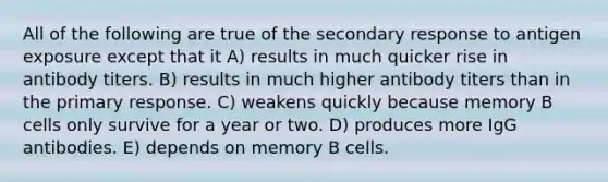 All of the following are true of the secondary response to antigen exposure except that it A) results in much quicker rise in antibody titers. B) results in much higher antibody titers than in the primary response. C) weakens quickly because memory B cells only survive for a year or two. D) produces more IgG antibodies. E) depends on memory B cells.