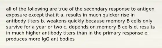 all of the following are true of the secondary response to antigen exposure except that it a. results in much quicker rise in antibody titers b. weakens quickly because memory B cells only survive for a year or two c. depends on memory B cells d. results in much higher antibody titers than in the primary response e. produces more IgG antibodies