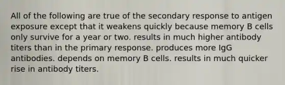 All of the following are true of the secondary response to antigen exposure except that it weakens quickly because memory B cells only survive for a year or two. results in much higher antibody titers than in the primary response. produces more IgG antibodies. depends on memory B cells. results in much quicker rise in antibody titers.