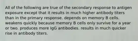 All of the following are true of the secondary response to antigen exposure except that it results in much higher antibody titers than in the primary response. depends on memory B cells. weakens quickly because memory B cells only survive for a year or two. produces more IgG antibodies. results in much quicker rise in antibody titers.