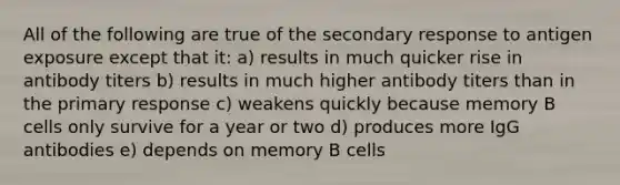 All of the following are true of the secondary response to antigen exposure except that it: a) results in much quicker rise in antibody titers b) results in much higher antibody titers than in the primary response c) weakens quickly because memory B cells only survive for a year or two d) produces more IgG antibodies e) depends on memory B cells