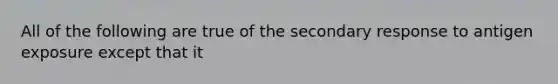 All of the following are true of the secondary response to antigen exposure except that it