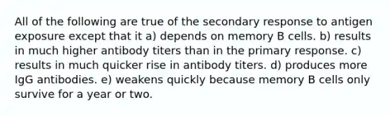 All of the following are true of the secondary response to antigen exposure except that it a) depends on memory B cells. b) results in much higher antibody titers than in the primary response. c) results in much quicker rise in antibody titers. d) produces more IgG antibodies. e) weakens quickly because memory B cells only survive for a year or two.