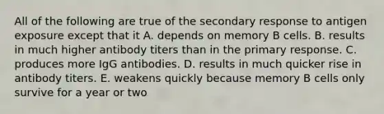 All of the following are true of the secondary response to antigen exposure except that it A. depends on memory B cells. B. results in much higher antibody titers than in the primary response. C. produces more IgG antibodies. D. results in much quicker rise in antibody titers. E. weakens quickly because memory B cells only survive for a year or two