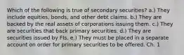 Which of the following is true of secondary securities? a.) They include equities, bonds, and other debt claims. b.) They are backed by the real assets of corporations issuing them. c.) They are securities that back primary securities. d.) They are securities issued by FIs. e.) They must be placed in a separate account on order for primary securities to be offered. Ch. 1