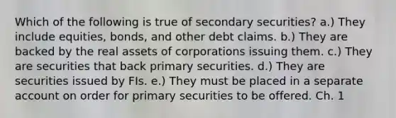 Which of the following is true of secondary securities? a.) They include equities, bonds, and other debt claims. b.) They are backed by the real assets of corporations issuing them. c.) They are securities that back primary securities. d.) They are securities issued by FIs. e.) They must be placed in a separate account on order for primary securities to be offered. Ch. 1