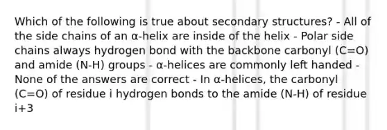 Which of the following is true about <a href='https://www.questionai.com/knowledge/kRddrCuqpV-secondary-structure' class='anchor-knowledge'>secondary structure</a>s? - All of the side chains of an α-helix are inside of the helix - Polar side chains always hydrogen bond with the backbone carbonyl (C=O) and amide (N-H) groups - α-helices are commonly left handed - None of the answers are correct - In α-helices, the carbonyl (C=O) of residue i hydrogen bonds to the amide (N-H) of residue i+3