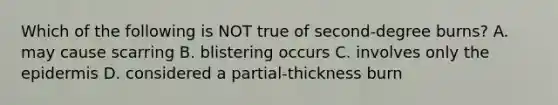 Which of the following is NOT true of second-degree burns? A. may cause scarring B. blistering occurs C. involves only the epidermis D. considered a partial-thickness burn