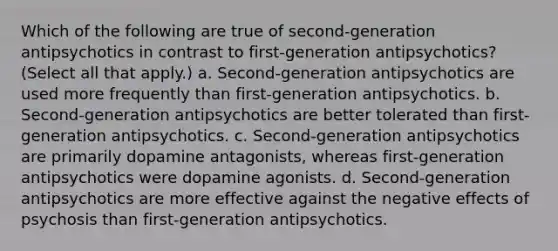 Which of the following are true of second-generation antipsychotics in contrast to first-generation antipsychotics? (Select all that apply.) a. Second-generation antipsychotics are used more frequently than first-generation antipsychotics. b. Second-generation antipsychotics are better tolerated than first-generation antipsychotics. c. Second-generation antipsychotics are primarily dopamine antagonists, whereas first-generation antipsychotics were dopamine agonists. d. Second-generation antipsychotics are more effective against the negative effects of psychosis than first-generation antipsychotics.