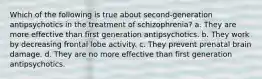 Which of the following is true about second-generation antipsychotics in the treatment of schizophrenia? a. They are more effective than first generation antipsychotics. b. They work by decreasing frontal lobe activity. c. They prevent prenatal brain damage. d. They are no more effective than first generation antipsychotics.