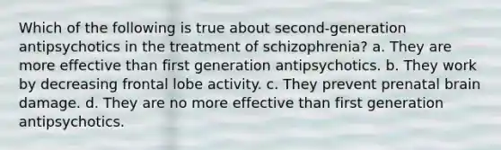 Which of the following is true about second-generation antipsychotics in the treatment of schizophrenia? a. They are more effective than first generation antipsychotics. b. They work by decreasing frontal lobe activity. c. They prevent prenatal brain damage. d. They are no more effective than first generation antipsychotics.