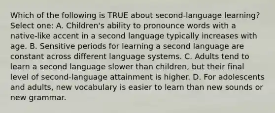 Which of the following is TRUE about second-language learning? Select one: A. Children's ability to pronounce words with a native-like accent in a second language typically increases with age. B. Sensitive periods for learning a second language are constant across different language systems. C. Adults tend to learn a second language slower than children, but their final level of second-language attainment is higher. D. For adolescents and adults, new vocabulary is easier to learn than new sounds or new grammar.