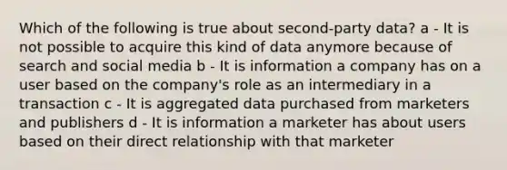 Which of the following is true about second-party data? a - It is not possible to acquire this kind of data anymore because of search and social media b - It is information a company has on a user based on the company's role as an intermediary in a transaction c - It is aggregated data purchased from marketers and publishers d - It is information a marketer has about users based on their direct relationship with that marketer