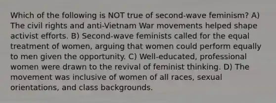 Which of the following is NOT true of second-wave feminism? A) The civil rights and anti-Vietnam War movements helped shape activist efforts. B) Second-wave feminists called for the equal treatment of women, arguing that women could perform equally to men given the opportunity. C) Well-educated, professional women were drawn to the revival of feminist thinking. D) The movement was inclusive of women of all races, sexual orientations, and class backgrounds.