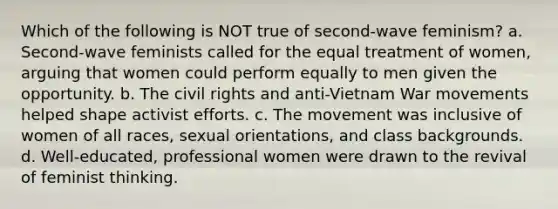 Which of the following is NOT true of second-wave feminism? a. Second-wave feminists called for the equal treatment of women, arguing that women could perform equally to men given the opportunity. b. The civil rights and anti-Vietnam War movements helped shape activist efforts. c. The movement was inclusive of women of all races, sexual orientations, and class backgrounds. d. Well-educated, professional women were drawn to the revival of feminist thinking.