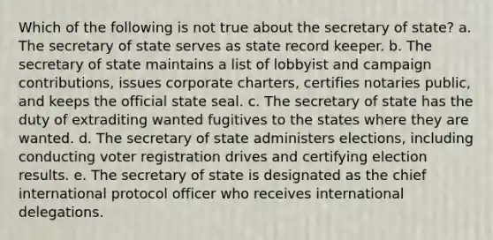 Which of the following is not true about the secretary of state? a. The secretary of state serves as state record keeper. b. The secretary of state maintains a list of lobbyist and campaign contributions, issues corporate charters, certifies notaries public, and keeps the official state seal. c. The secretary of state has the duty of extraditing wanted fugitives to the states where they are wanted. d. The secretary of state administers elections, including conducting voter registration drives and certifying election results. e. The secretary of state is designated as the chief international protocol officer who receives international delegations.