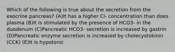 Which of the following is true about the secretion from the exocrine pancreas? (A)It has a higher Cl- concentration than does plasma (B)It is stimulated by the presence of HCO3- in the duodenum (C)Pancreatic HCO3- secretion is increased by gastrin (D)Pancreatic enzyme secretion is increased by cholecystokinin (CCK) (E)It is hypotonic