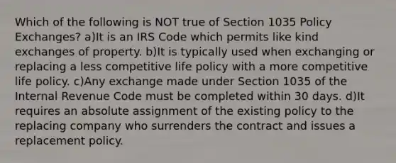 Which of the following is NOT true of Section 1035 Policy Exchanges? a)It is an IRS Code which permits like kind exchanges of property. b)It is typically used when exchanging or replacing a less competitive life policy with a more competitive life policy. c)Any exchange made under Section 1035 of the Internal Revenue Code must be completed within 30 days. d)It requires an absolute assignment of the existing policy to the replacing company who surrenders the contract and issues a replacement policy.