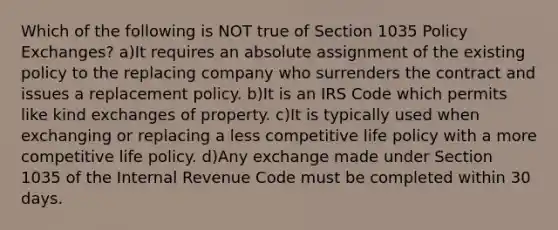 Which of the following is NOT true of Section 1035 Policy Exchanges? a)It requires an absolute assignment of the existing policy to the replacing company who surrenders the contract and issues a replacement policy. b)It is an IRS Code which permits like kind exchanges of property. c)It is typically used when exchanging or replacing a less competitive life policy with a more competitive life policy. d)Any exchange made under Section 1035 of the Internal Revenue Code must be completed within 30 days.