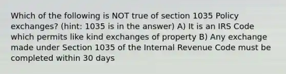 Which of the following is NOT true of section 1035 Policy exchanges? (hint: 1035 is in the answer) A) It is an IRS Code which permits like kind exchanges of property B) Any exchange made under Section 1035 of the Internal Revenue Code must be completed within 30 days