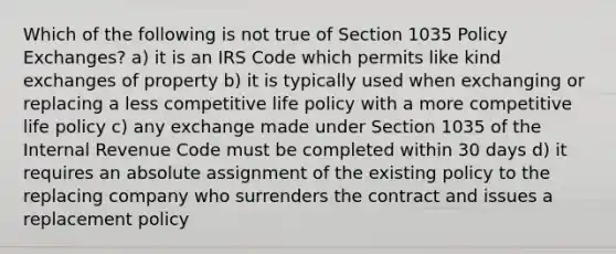 Which of the following is not true of Section 1035 Policy Exchanges? a) it is an IRS Code which permits like kind exchanges of property b) it is typically used when exchanging or replacing a less competitive life policy with a more competitive life policy c) any exchange made under Section 1035 of the Internal Revenue Code must be completed within 30 days d) it requires an absolute assignment of the existing policy to the replacing company who surrenders the contract and issues a replacement policy