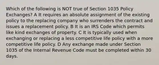 Which of the following is NOT true of Section 1035 Policy Exchanges? A It requires an absolute assignment of the existing policy to the replacing company who surrenders the contract and issues a replacement policy. B It is an IRS Code which permits like kind exchanges of property. C It is typically used when exchanging or replacing a less competitive life policy with a more competitive life policy. D Any exchange made under Section 1035 of the Internal Revenue Code must be completed within 30 days.