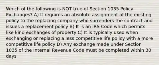 Which of the following is NOT true of Section 1035 Policy Exchanges? A) It requires an absolute assignment of the existing policy to the replacing company who surrenders the contract and issues a replacement policy B) It is an IRS Code which permits like kind exchanges of property C) It is typically used when exchanging or replacing a less competitive life policy with a more competitive life policy D) Any exchange made under Section 1035 of the Internal Revenue Code must be completed within 30 days